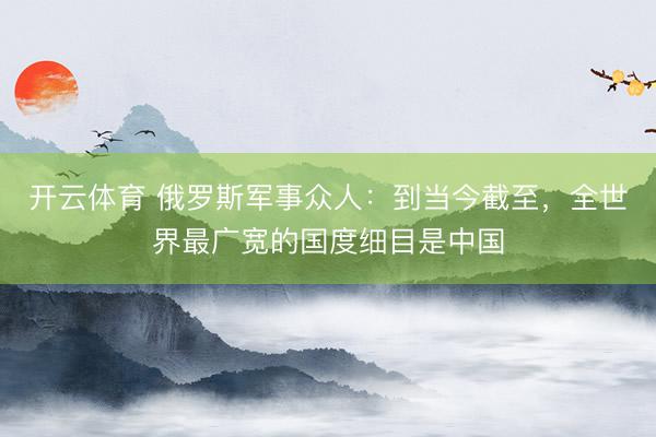 开云体育 俄罗斯军事众人：到当今截至，全世界最广宽的国度细目是中国