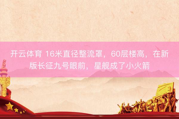 开云体育 16米直径整流罩，60层楼高，在新版长征九号眼前，星舰成了小火箭