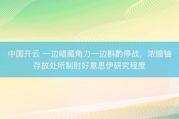 中国开云 一边暗藏角力一边斟酌停战，浓缩铀存放处所制肘好意思伊研究程度