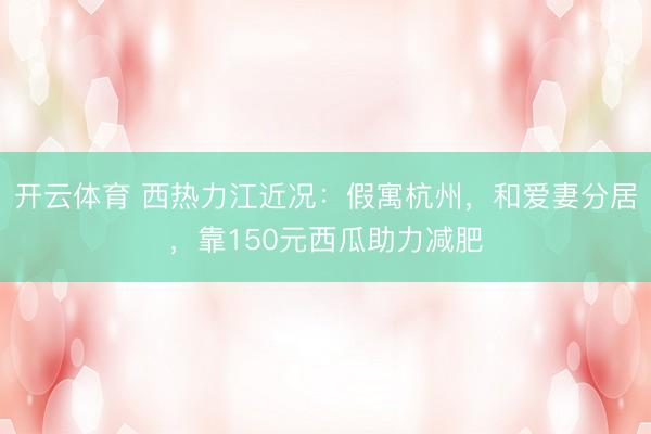 开云体育 西热力江近况：假寓杭州，和爱妻分居，靠150元西瓜助力减肥