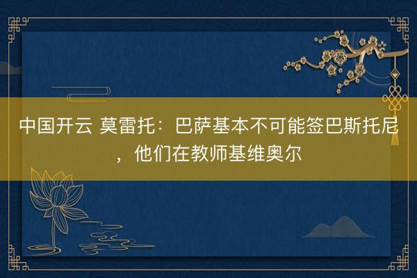 中国开云 莫雷托：巴萨基本不可能签巴斯托尼，他们在教师基维奥尔