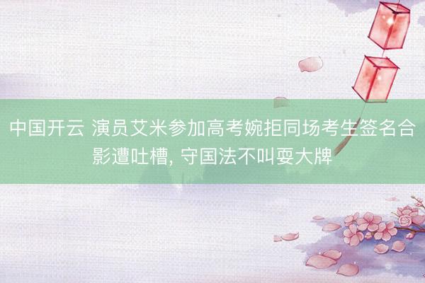 中国开云 演员艾米参加高考婉拒同场考生签名合影遭吐槽， 守国法不叫耍大牌