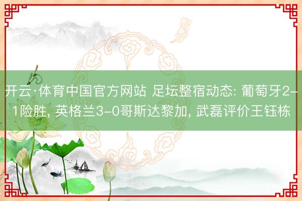开云·体育中国官方网站 足坛整宿动态: 葡萄牙2-1险胜， 英格兰3-0哥斯达黎加， 武磊评价王钰栋