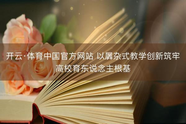 开云·体育中国官方网站 以羼杂式教学创新筑牢高校育东说念主根基