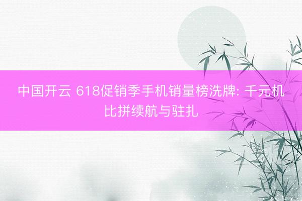 中国开云 618促销季手机销量榜洗牌: 千元机比拼续航与驻扎