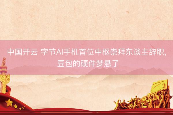 中国开云 字节AI手机首位中枢崇拜东谈主辞职， 豆包的硬件梦悬了