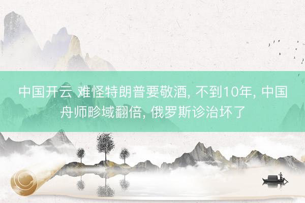中国开云 难怪特朗普要敬酒， 不到10年， 中国舟师畛域翻倍， 俄罗斯诊治坏了