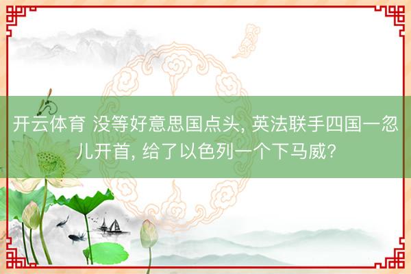 开云体育 没等好意思国点头， 英法联手四国一忽儿开首， 给了以色列一个下马威?