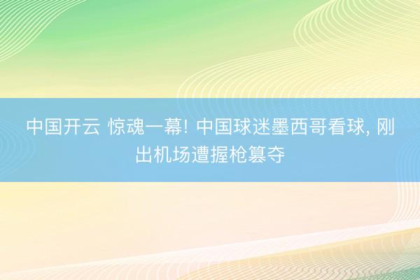 中国开云 惊魂一幕! 中国球迷墨西哥看球， 刚出机场遭握枪篡夺