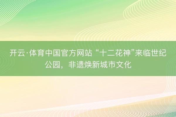 开云·体育中国官方网站 “十二花神”来临世纪公园，非遗焕新城市文化