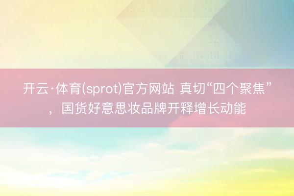 开云·体育(sprot)官方网站 真切“四个聚焦”，国货好意思妆品牌开释增长动能