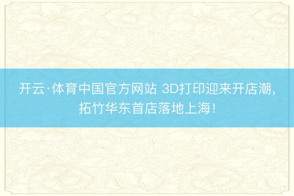 开云·体育中国官方网站 3D打印迎来开店潮，拓竹华东首店落地上海！