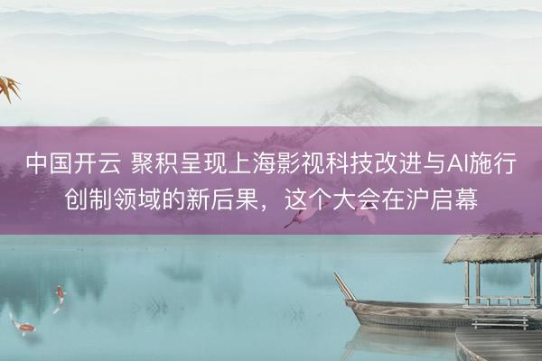 中国开云 聚积呈现上海影视科技改进与AI施行创制领域的新后果,这个大会在沪启幕