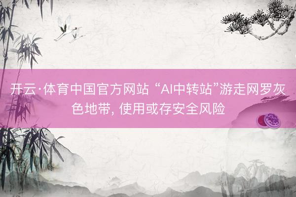 开云·体育中国官方网站 “AI中转站”游走网罗灰色地带， 使用或存安全风险