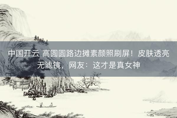 中国开云 高圆圆路边摊素颜照刷屏！皮肤透亮无滤镜，网友：这才是真女神