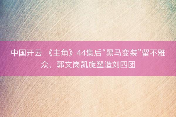 中国开云 《主角》44集后“黑马变装”留不雅众，郭文岗凯旋塑造刘四团