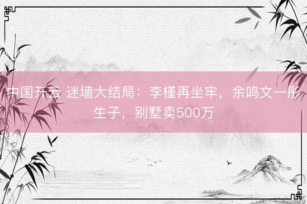 中国开云 迷墙大结局：李槿再坐牢，余鸣文一彤生子，别墅卖500万