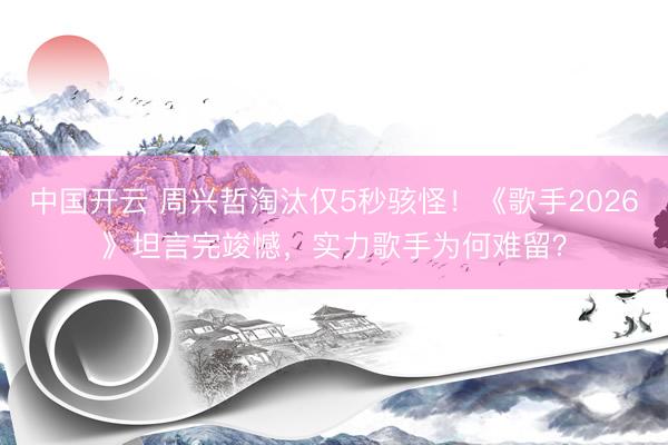 中国开云 周兴哲淘汰仅5秒骇怪！《歌手2026》坦言完竣憾，实力歌手为何难留？