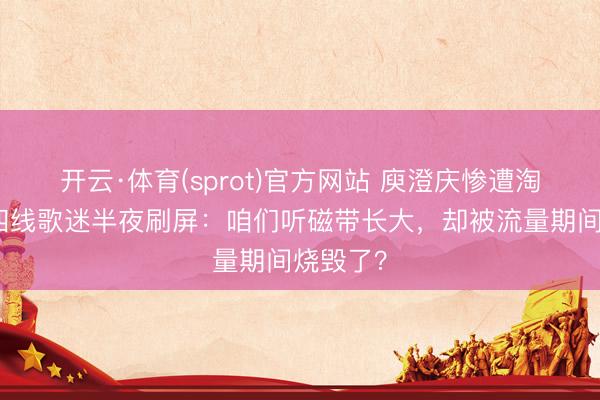 开云·体育(sprot)官方网站 庾澄庆惨遭淘汰！三四线歌迷半夜刷屏：咱们听磁带长大，却被流量期间烧毁了？