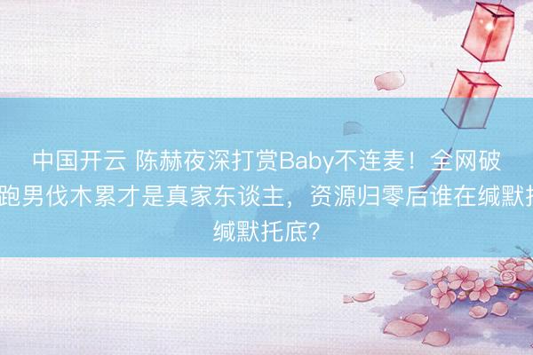 中国开云 陈赫夜深打赏Baby不连麦！全网破防：跑男伐木累才是真家东谈主，资源归零后谁在缄默托底？