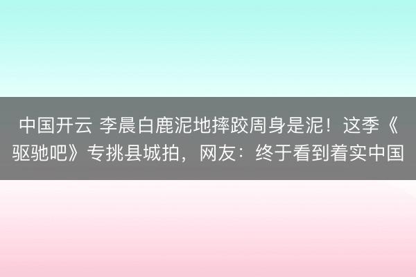 中国开云 李晨白鹿泥地摔跤周身是泥！这季《驱驰吧》专挑县城拍，网友：终于看到着实中国