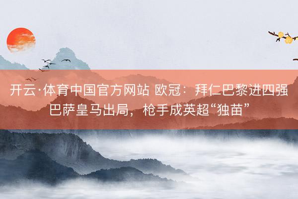 开云·体育中国官方网站 欧冠：拜仁巴黎进四强巴萨皇马出局，枪手成英超“独苗”