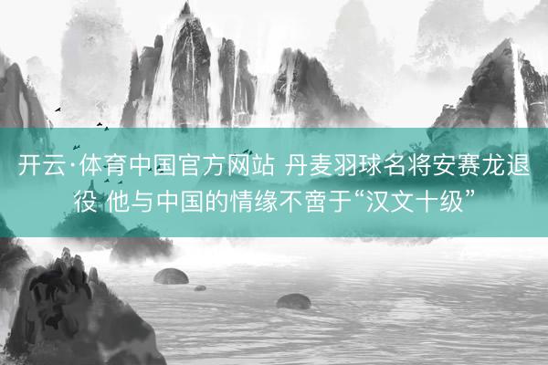 开云·体育中国官方网站 丹麦羽球名将安赛龙退役 他与中国的情缘不啻于“汉文十级”