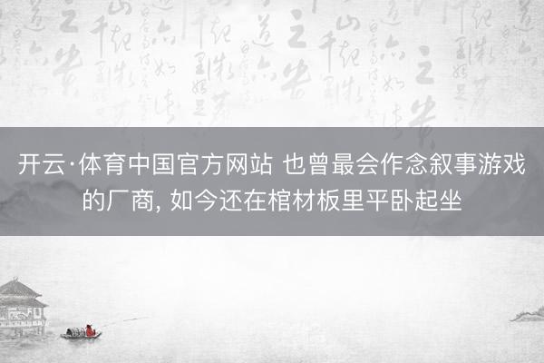 开云·体育中国官方网站 也曾最会作念叙事游戏的厂商， 如今还在棺材板里平卧起坐