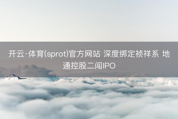 开云·体育(sprot)官方网站 深度绑定祯祥系 地通控股二闯IPO