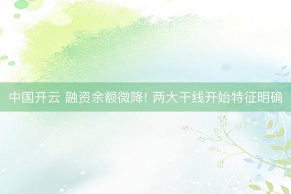中国开云 融资余额微降! 两大干线开始特征明确