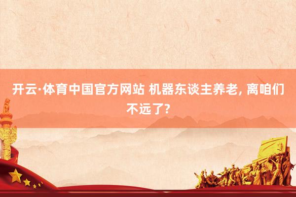 开云·体育中国官方网站 机器东谈主养老， 离咱们不远了?