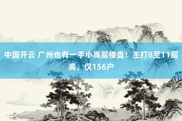 中国开云 广州也有一手小高层楼盘!主打8至11层高,仅156户