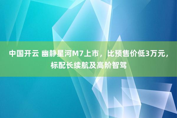 中国开云 幽静星河M7上市，比预售价低3万元，标配长续航及高阶智驾