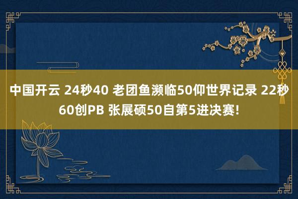 中国开云 24秒40 老团鱼濒临50仰世界记录 22秒60创PB 张展硕50自第5进决赛!