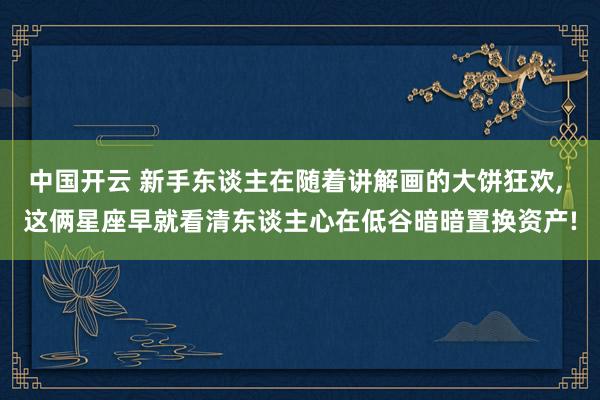 中国开云 新手东谈主在随着讲解画的大饼狂欢， 这俩星座早就看清东谈主心在低谷暗暗置换资产!