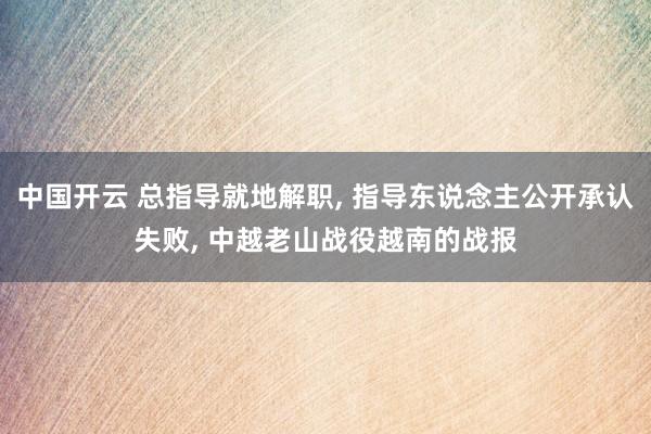中国开云 总指导就地解职， 指导东说念主公开承认失败， 中越老山战役越南的战报