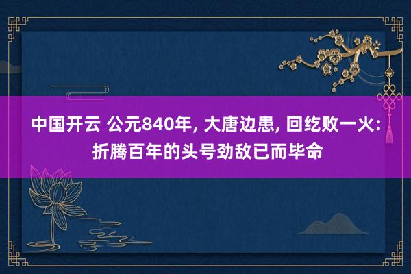 中国开云 公元840年， 大唐边患， 回纥败一火: 折腾百年的头号劲敌已而毕命