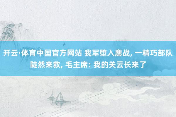 开云·体育中国官方网站 我军堕入鏖战， 一精巧部队陡然来救， 毛主席: 我的关云长来了
