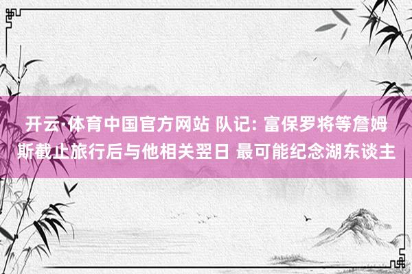 开云·体育中国官方网站 队记: 富保罗将等詹姆斯截止旅行后与他相关翌日 最可能纪念湖东谈主