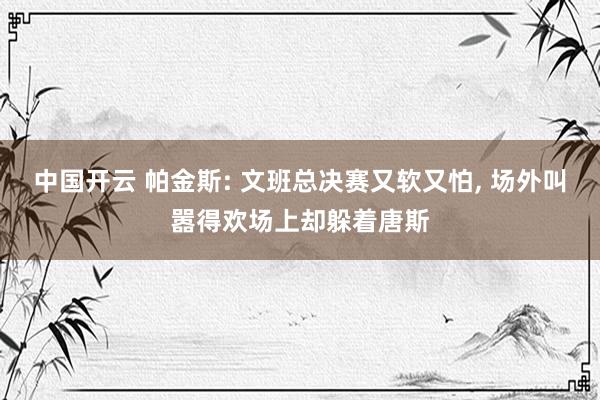 中国开云 帕金斯: 文班总决赛又软又怕， 场外叫嚣得欢场上却躲着唐斯
