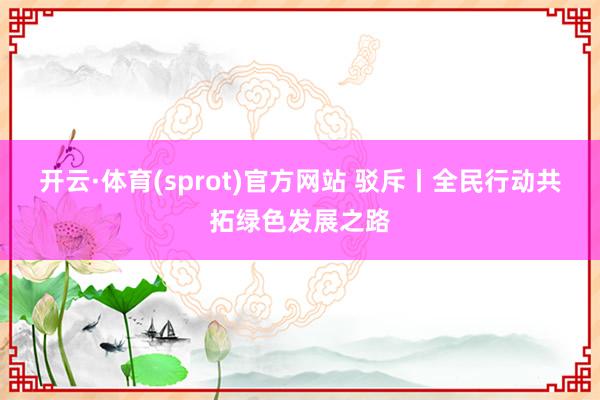 开云·体育(sprot)官方网站 驳斥丨全民行动共拓绿色发展之路